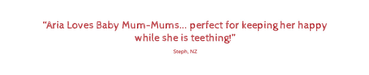 My little boy absolutely loves his Baby Mum-mums. They basically dissolves as bubs eat them. They are excellent for teaching them hand-eye coordination & how to eat/swallow. He even tries to chew them with his gums.”Tegan, VIC, Aust