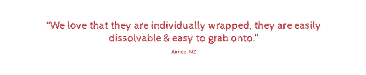 We love that they are individually wrapped, they are easily dissolvable & easy to grab onto.”Aimee, NZ